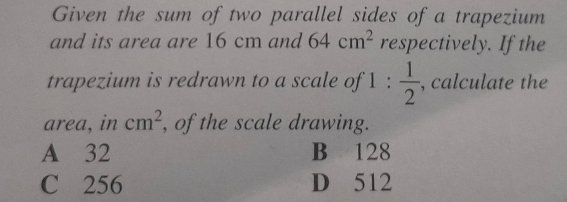 Given the sum of two parallel sides of a trapezium
and its area are 16 cm and 64cm^2 respectively. If the
trapezium is redrawn to a scale of 1: 1/2  , calculate the
area, in cm^2 , of the scale drawing.
A 32 B 128
C 256 D 512