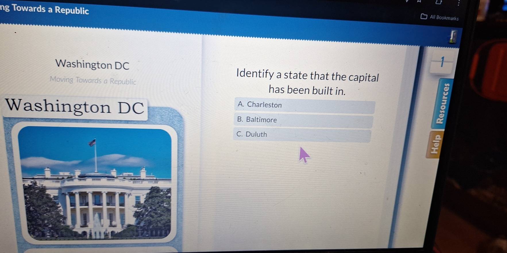 ng Towards a Republic
All Bookmarks
Washington DC
1
Identify a state that the capital
Moving Towards a Republic has been built in.
Washington DC
A. Charleston
B. Baltimore
C. Duluth
2