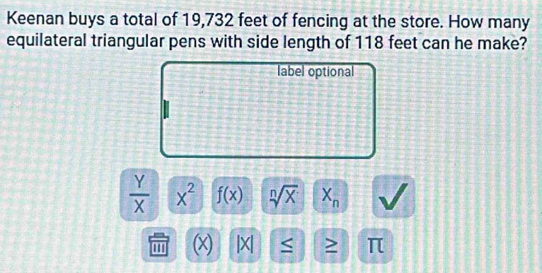 Keenan buys a total of 19,732 feet of fencing at the store. How many 
equilateral triangular pens with side length of 118 feet can he make? 
label optional
 Y/X  x^2 f(x) sqrt[n](x) X_n
'' ' (x) |X| ≤ π