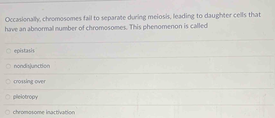 Occasionally, chromosomes fail to separate during meiosis, leading to daughter cells that
have an abnormal number of chromosomes. This phenomenon is called
epistasis
nondisjunction
crossing over
pleiotropy
chromosome inactivation