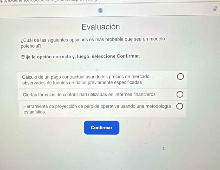 Evaluación
¿Cuál de las siguientes opciones es más probable que sea un modelo
potencial?
Elija la opción correcta y, luego, seleccione Confirmar.
Cálculo de un pago contractual usando los precios de mercado
observados de fuentes de datos previamente especificadas
Ciertas fórmulas de contabilidad utilizadas en informes financieros
Herramienta de proyección de pérdida operativa usando una metodología
estadística
Confirmar