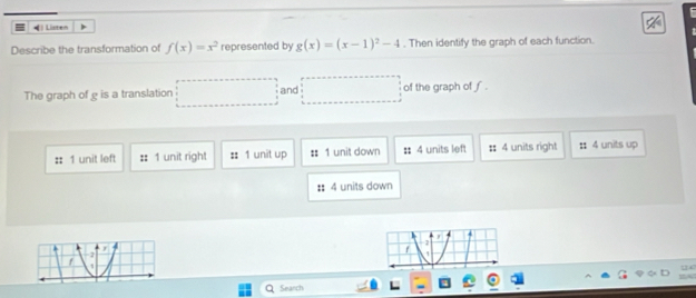 = )Listen A
Describe the transformation of f(x)=x^2 represented by g(x)=(x-1)^2-4. Then identify the graph of each function.
The graph of g is a translation □ and □ of the graph of f.
1 unit left :: 1 unit right :: 1 unit up :: 1 unit down :: 4 units left :: 4 units right : 4 units up
:: 4 units down
Search