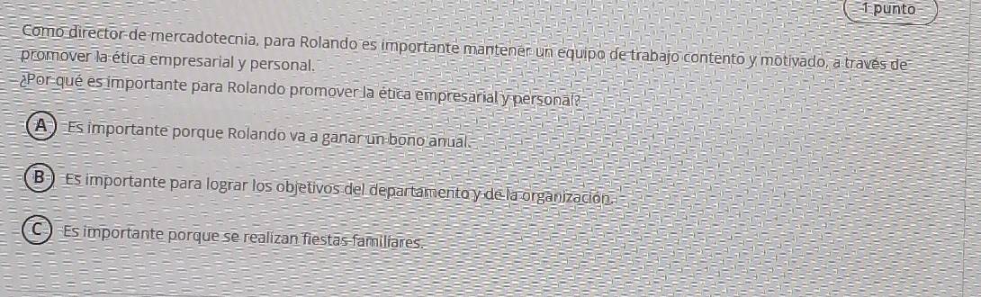 punto
Como director de mercadotecnia, para Rolando es importante mantener un equipo de trabajo contento y motivado, a través de
promover la ética empresarial y personal.
¿Por qué es importante para Rolando promover la ética empresarial y personal?
A Es importante porque Rolando va a ganar un bono anual.
B Es importante para lograr los objetivos del departamento y de la organización.
C Es importante porque se realizan fiestas familiares.