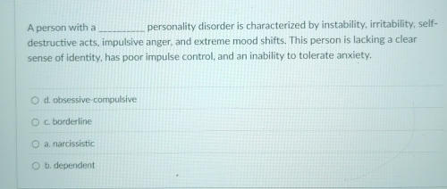 A person with a _personality disorder is characterized by instability, irritability, self-
destructive acts, impulsive anger, and extreme mood shifts. This person is lacking a clear
sense of identity, has poor impulse control, and an inability to tolerate anxiety.
d. obsessive-compulsive
c. borderline
a. narcissistic
b. dependent