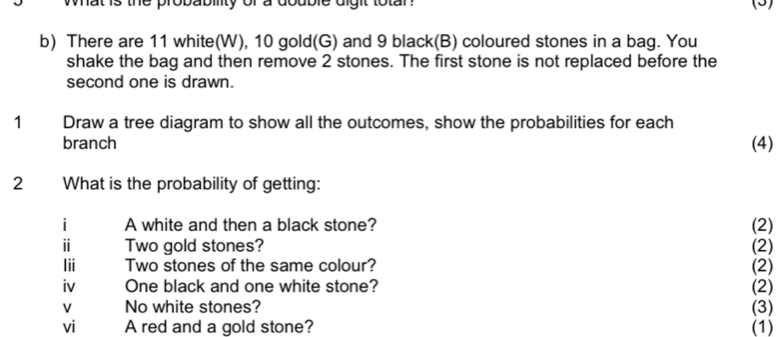 wat is the probability of a double dight totar ? (5) 
b) There are 11 white(W), 10 gold(G) and 9 black(B) coloured stones in a bag. You 
shake the bag and then remove 2 stones. The first stone is not replaced before the 
second one is drawn. 
1 Draw a tree diagram to show all the outcomes, show the probabilities for each 
branch (4) 
2 What is the probability of getting: 
i A white and then a black stone? (2) 
i Two gold stones? (2) 
Iii Two stones of the same colour? (2) 
iv One black and one white stone? (2) 
v No white stones? (3) 
vi A red and a gold stone? (1)