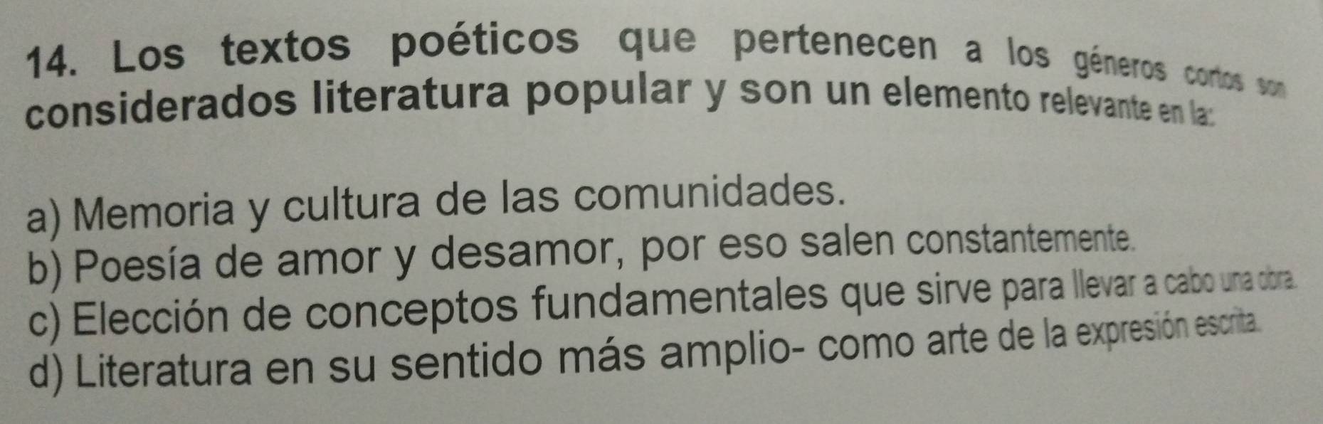 Los textos poéticos que pertenecen a los géneros cortos son
considerados literatura popular y son un elemento relevante en la:
a) Memoria y cultura de las comunidades.
b) Poesía de amor y desamor, por eso salen constantemente.
c) Elección de conceptos fundamentales que sirve para llevar a cabo una obra
d) Literatura en su sentido más amplio- como arte de la expresión escrita