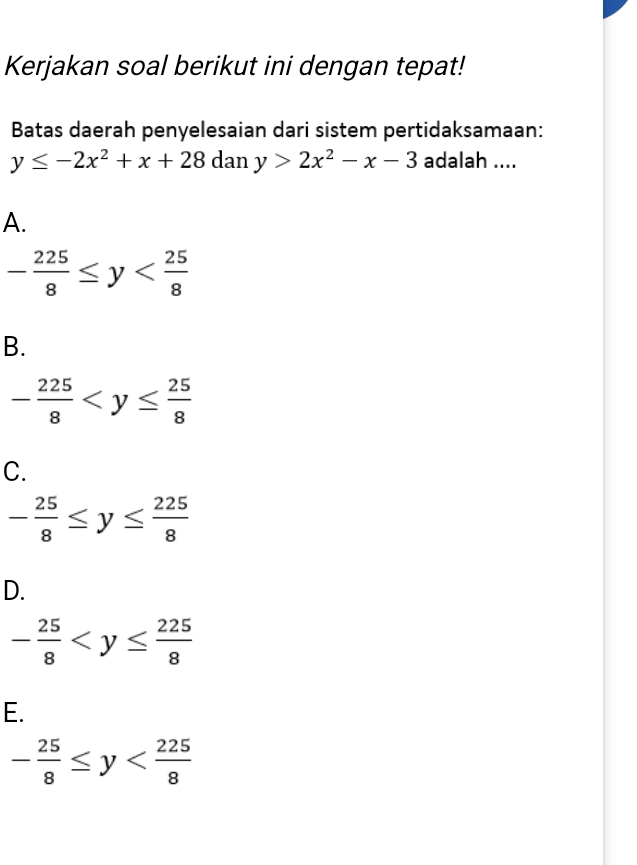 Kerjakan soal berikut ini dengan tepat!
Batas daerah penyelesaian dari sistem pertidaksamaan:
y≤ -2x^2+x+28 dan y>2x^2-x-3 adalah ....
A.
- 225/8 ≤ y
B.
- 225/8 
C.
- 25/8 ≤ y≤  225/8 
D.
- 25/8 
E.
- 25/8 ≤ y