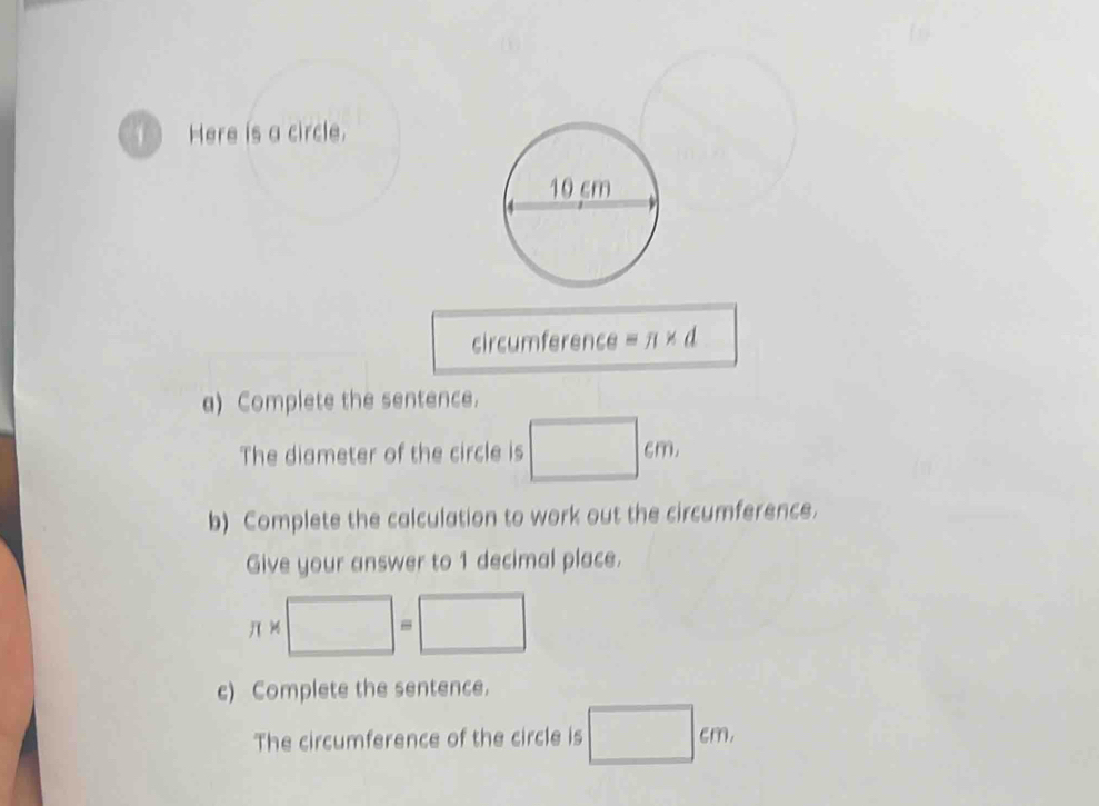 circumference equiv π * d
a) Complete the sentence. 
The diameter of the circle is □ cm
b) Complete the calculation to work out the circumference. 
Give your answer to 1 decimal place.
π * □ =□
c) Complete the sentence. 
The circumference of the circle is □ cm,