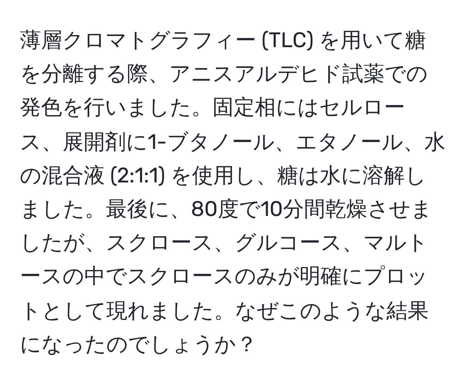 薄層クロマトグラフィー (TLC) を用いて糖を分離する際、アニスアルデヒド試薬での発色を行いました。固定相にはセルロース、展開剤に1-ブタノール、エタノール、水の混合液 (2:1:1) を使用し、糖は水に溶解しました。最後に、80度で10分間乾燥させましたが、スクロース、グルコース、マルトースの中でスクロースのみが明確にプロットとして現れました。なぜこのような結果になったのでしょうか？