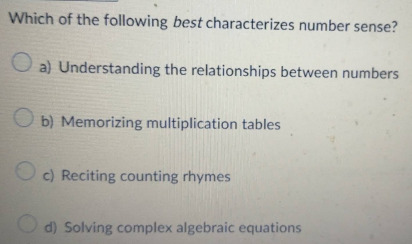 Which of the following best characterizes number sense?
a) Understanding the relationships between numbers
b) Memorizing multiplication tables
c) Reciting counting rhymes
d) Solving complex algebraic equations