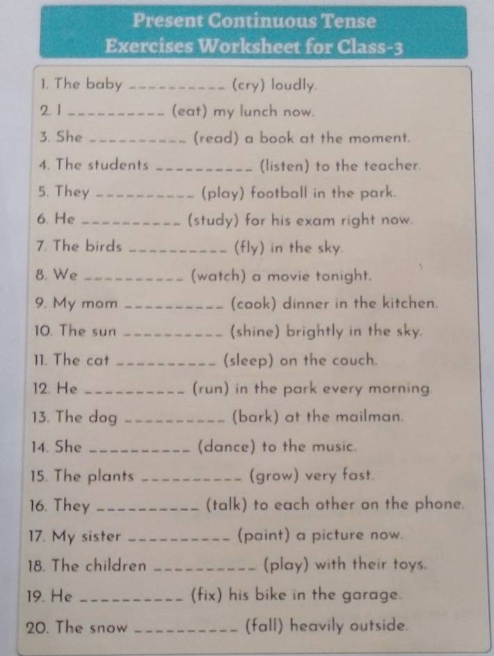 Present Continuous Tense 
Exercises Worksheet for Class-3 
1. The baby _(cry) loudly. 
2. 1 _(eat) my lunch now. 
3. She _(read) a book at the moment. 
4. The students _(listen) to the teacher. 
5. They _(play) football in the park. 
6. He _(study) for his exam right now. 
7. The birds _(fly) in the sky. 
B. We _(watch) a movie tonight. 
9. My mom _(cook) dinner in the kitchen. 
10. The sun _(shine) brightly in the sky. 
11. The cat _(sleep) on the couch. 
12. He _(run) in the park every morning 
13. The dog _(bark) at the mailman. 
14. She _(dance) to the music. 
15. The plants _(grow) very fast. 
16. They _(talk) to each other on the phone. 
17. My sister _(paint) a picture now. 
18. The children _(play) with their toys. 
19. He _(fix) his bike in the garage. 
20. The snow _(fall) heavily outside.