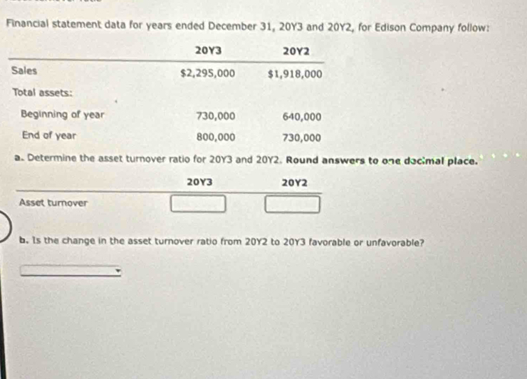 Financial statement data for years ended December 31, 20Y3 and 20Y2, for Edison Company follow:
20Y3 20Y2
Sales $2,295,000 $1,918,000
Total assets: 
Beginning of year 730,000 640,000
End of year 800,000 730,000
a. Determine the asset turnover ratio for 20Y3 and 20Y2. Round answers to one docimal place.
20Y3 20Y2
Asset turnover 
b. Is the change in the asset turnover ratio from 20Y2 to 20Y3 favorable or unfavorable?