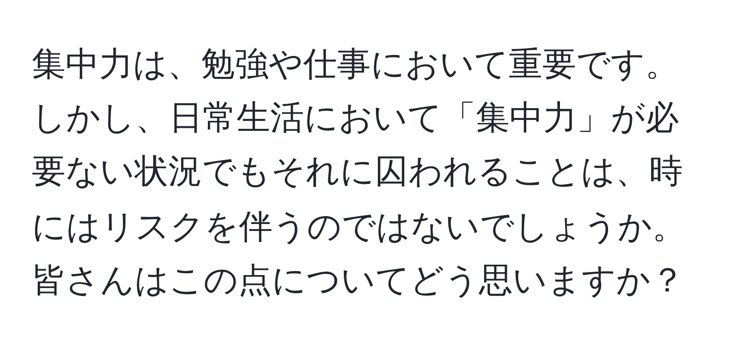 集中力は、勉強や仕事において重要です。しかし、日常生活において「集中力」が必要ない状況でもそれに囚われることは、時にはリスクを伴うのではないでしょうか。皆さんはこの点についてどう思いますか？