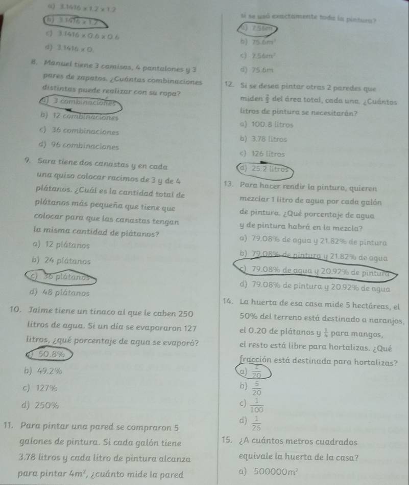 ω 3.1416* 1.2* 1.2 si se usó exactamente toda la pintura?
3.3476* 1.7
755m
3.1416* 0.6* 0.6
) 75.6m^3
3.1416* 0.
c) 7.56m^2
8. Manuel tiene 3 camisas, 4 pantalones y 3 d) 75.6m
pares de zapatos. ¿Cuántas combinaciones 12. Si se desea pintar otras 2 paredes que
distintas puede realizar con su ropa?  2/3  del área total, cada una. ¿Cuántos
miden
j 3 combinaciones litros de pintura se necesitarán?
b) 12 combinaciones
a) 100.8 litros
c) 36 combinaciones b) 3.78 litros
d) 96 combinaciones c) 126 litros
9. Sara tiene dos canastas y en cada d) 25.2 litros
una quíso colocar racimos de 3 y de 4 13. Para hacer rendir la pinturo, quieren
plátanos. ¿Cuál es la cantidad total de mezciar 1 litro de agua por cada galón
plátanos más pequeña que tiene que de pintura. ¿Qué porcentaje de agua
colocar para que las canastas tengan y de pintura habrá en la mezcla?
la misma cantidad de plátanos? a) 79.08% de agua y 21.82% de pintura
a) 12 plátanos b) 79.08% de pintura y 21.82% de agua
b) 24 plátanos ) 79.08% de agua y 20.92% de pintura
C 36 plátanos d) 79.08% de pintura y 20.92% de agua
d) 48 plátanos 14. La huerta de esa casa mide 5 hectáreas, el
10. Jaime tiene un tinaco al que le caben 250 50% del terreno está destinado a naranjos,
litros de agua. Si un día se evaporaron 127 el 0.20 de plátanos y  1/4  para mangos,
litros, ¿qué porcentaje de agua se evaporó? el resto está libre para hortalizas. ¿Qué
50.8% fracción está destinada para hortalizas?
b) 49.2% a)  1/20 
c)127% b  5/20 
d) 250% c)  1/100 
d)  1/25 
11. Para pintar una pared se compraron 5
galones de pintura. Si cada galón tiene 15. ¿A cuántos metros cuadrados
3.78 litros y cada litro de pintura alcanza equivale la huerta de la casa?
para pintar 4m^2 ,¿cuánto mide la pared
a) 500000m^2