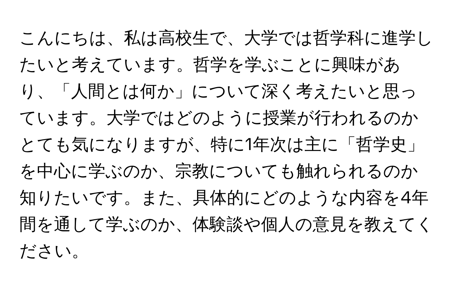 こんにちは、私は高校生で、大学では哲学科に進学したいと考えています。哲学を学ぶことに興味があり、「人間とは何か」について深く考えたいと思っています。大学ではどのように授業が行われるのかとても気になりますが、特に1年次は主に「哲学史」を中心に学ぶのか、宗教についても触れられるのか知りたいです。また、具体的にどのような内容を4年間を通して学ぶのか、体験談や個人の意見を教えてください。