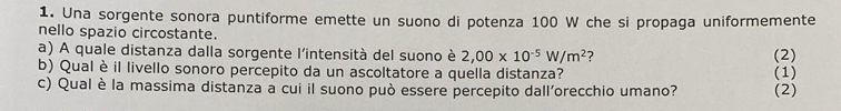 Una sorgente sonora puntiforme emette un suono di potenza 100 W che si propaga uniformemente 
nello spazio circostante. 
a) A quale distanza dalla sorgente l'intensità del suono è 2,00* 10^(-5)W/m^2 ? (2) 
b) Qual è il livello sonoro percepito da un ascoltatore a quella distanza? 
c) Qual è la massima distanza a cui il suono può essere percepito dall'orecchio umano? (2) (1)