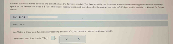 A small business makes cookies and sells them at the farmer's market. The fixed monthly cost for use of a Health Department-approved kitchen and rental 
dozen. space at the farmer's market is $760. The cost of labour, taxes, and ingredients for the cookies amounts to $0.24 per cookie, and the cookies sell for $4 per 
Part: 0 / 5 
Part 1 of 5 
(a) Write a linear cost function representing the cost C(x) to produce x dozen cookies per month. 
The linear cost function i C(x)=□. ×