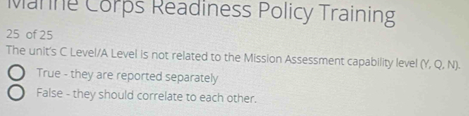 Manne Corps Readiness Policy Training
25 of 25
The unit's C Level/A Level is not related to the Mission Assessment capability level (Y, Q, N).
True - they are reported separately
False - they should correlate to each other.