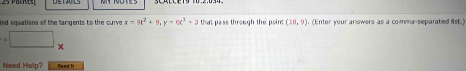 Pöints DETAILS 
ind equations of the tangents to the curve x=9t^2+9, y=6t^3+3 that pass through the point (18,9). (Enter your answers as a comma-separated list.) 
^circ 
=□ x 
Need Help? Read It