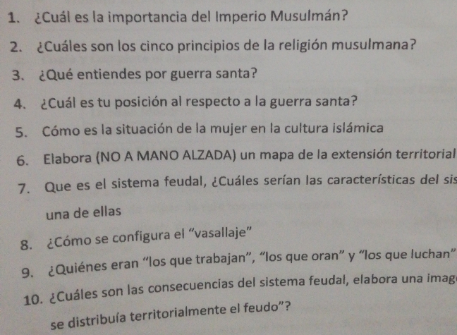 ¿Cuál es la importancia del Imperio Musulmán? 
2. ¿Cuáles son los cinco principios de la religión musulmana? 
3. ¿Qué entiendes por guerra santa? 
4. ¿Cuál es tu posición al respecto a la guerra santa? 
5. Cómo es la situación de la mujer en la cultura islámica 
6. Elabora (NO A MANO ALZADA) un mapa de la extensión territorial 
7. Que es el sistema feudal, ¿Cuáles serían las características del sis 
una de ellas 
8. ¿Cómo se configura el “vasallaje” 
9. ¿Quiénes eran “los que trabajan”, “los que oran” y “los que luchan” 
10. ¿Cuáles son las consecuencias del sistema feudal, elabora una imag 
se distribuía territorialmente el feudo”?