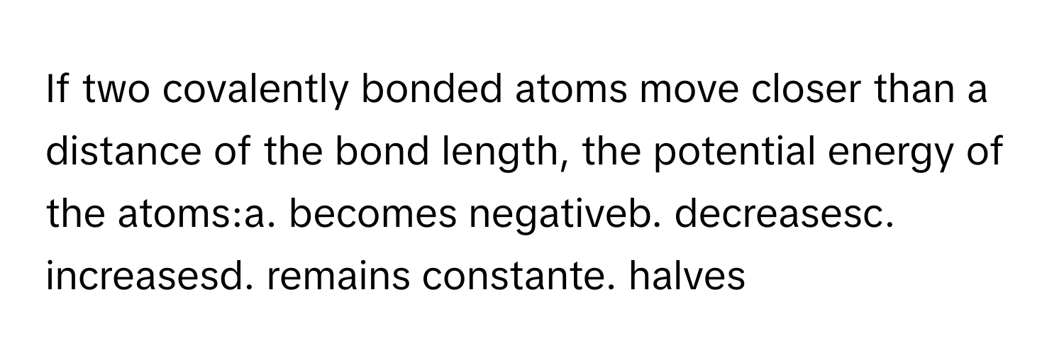 If two covalently bonded atoms move closer than a distance of the bond length, the potential energy of the atoms:a. becomes negativeb. decreasesc. increasesd. remains constante. halves