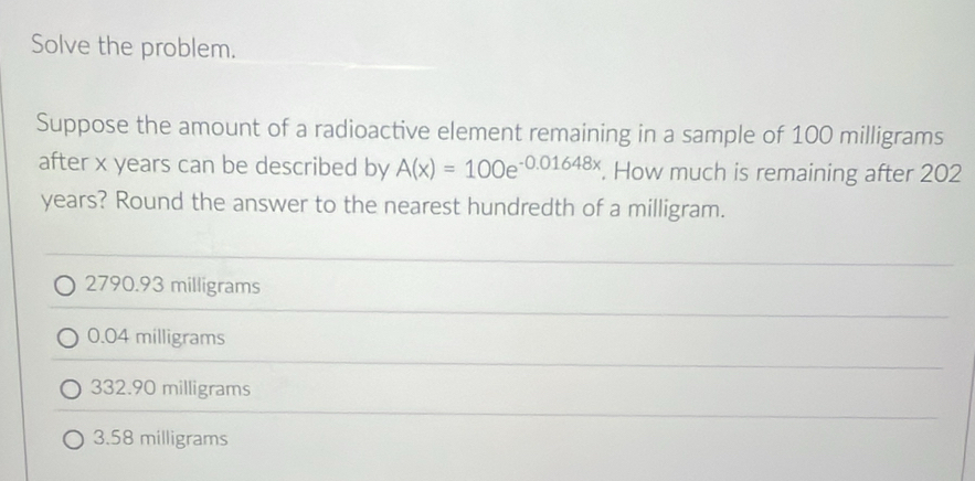 Solve the problem.
Suppose the amount of a radioactive element remaining in a sample of 100 milligrams
after x years can be described by A(x)=100e^(-0.01648x). How much is remaining after 202
years? Round the answer to the nearest hundredth of a milligram.
2790.93 milligrams
0.04 milligrams
332.90 milligrams
3.58 milligrams