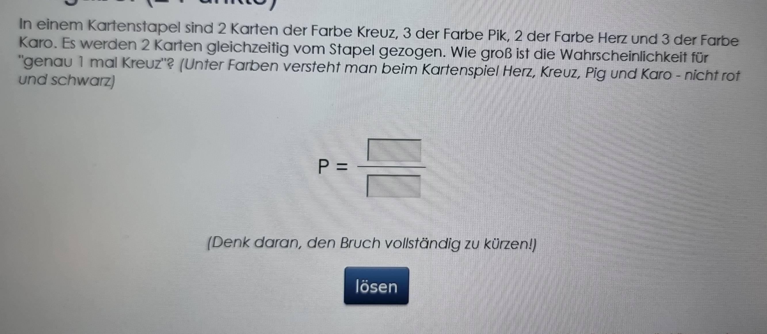 In einem Kartenstapel sind 2 Karten der Farbe Kreuz, 3 der Farbe Pik, 2 der Farbe Herz und 3 der Farbe 
Karo. Es werden 2 Karten gleichzeitig vom Stapel gezogen. Wie groß ist die Wahrscheinlichkeit für 
''genau 1 mal Kreuz'? (Unter Farben versteht man beim Kartenspiel Herz, Kreuz, Pig und Karo - nicht rot 
und schwarz)
P= □ /□  
(Denk daran, den Bruch vollständig zu kürzen!) 
lösen