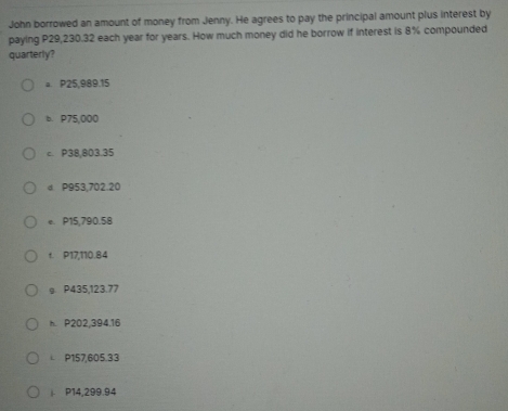 John borrowed an amount of money from Jenny. He agrees to pay the principal amount plus interest by 
paying P29,230.32 each year for years. How much money did he borrow if interest is 8% compounded 
quarterly? 
a. P25,989.15
b. P75,000
c. P38,803.35
d P953,702.20
e P15,790.58
f. P17,110.84
g P435,123.77
h P202,394,16
i P157,605.33
|. P14,299.94