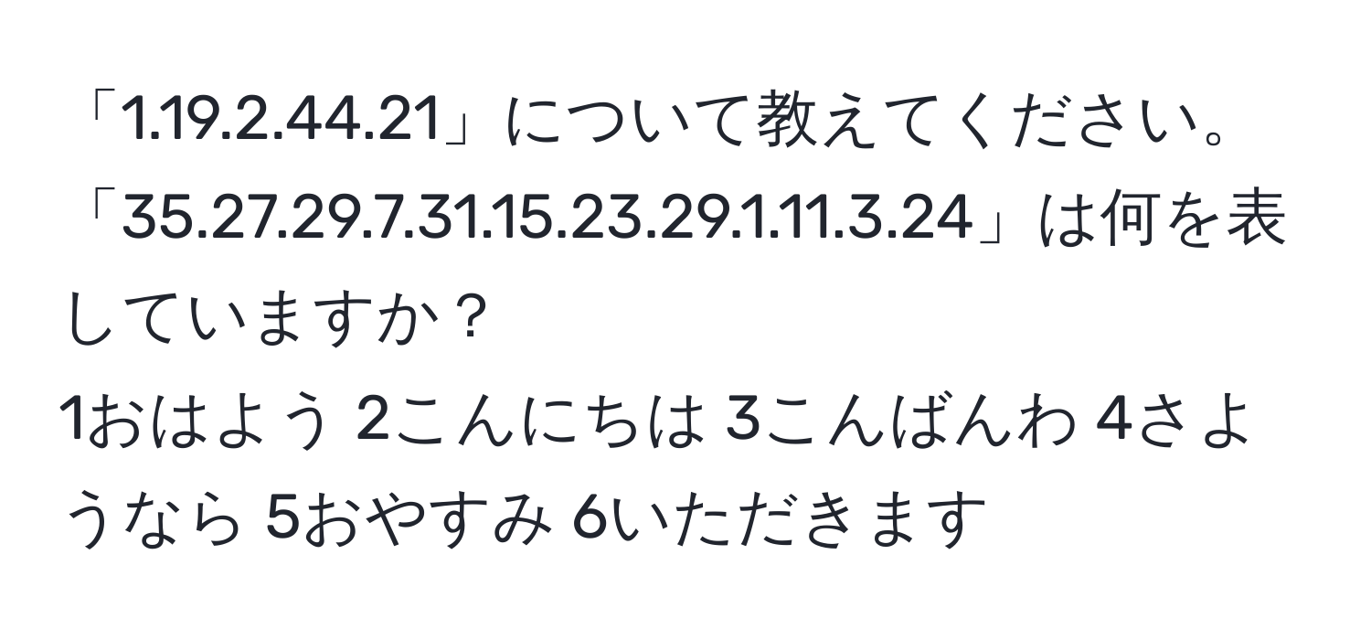 「1.19.2.44.21」について教えてください。  
「35.27.29.7.31.15.23.29.1.11.3.24」は何を表していますか？  
1おはよう 2こんにちは 3こんばんわ 4さようなら 5おやすみ 6いただきます