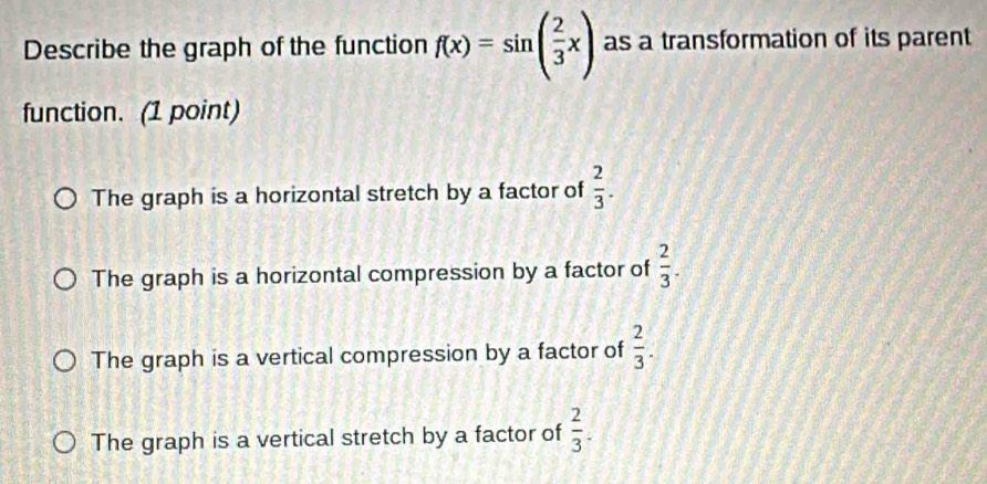 Describe the graph of the function f(x)=sin ( 2/3 x) as a transformation of its parent
function. (1 point)
The graph is a horizontal stretch by a factor of  2/3 .
The graph is a horizontal compression by a factor of  2/3 .
The graph is a vertical compression by a factor of  2/3 .
The graph is a vertical stretch by a factor of  2/3 .