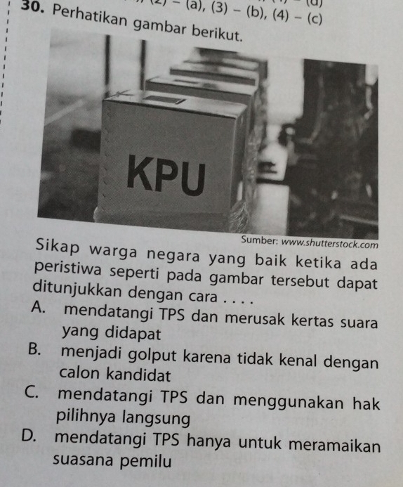 -)-(a),(3)-(b),(4)-(c)
(a) 
30. Perhatikan ga
stock.com
Sikap warga negara yang baik ketika ada
peristiwa seperti pada gambar tersebut dapat
ditunjukkan dengan cara . . . .
A. mendatangi TPS dan merusak kertas suara
yang didapat
B. menjadi golput karena tidak kenal dengan
calon kandidat
C. mendatangi TPS dan menggunakan hak
pilihnya langsung
D. mendatangi TPS hanya untuk meramaikan
suasana pemilu