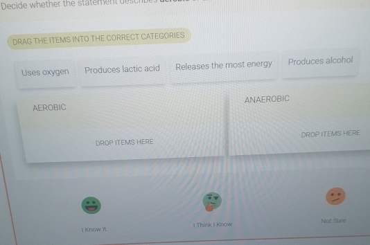 Decide whether the statement dest 
DRAG THE ITEMS INTO THE CORRECT CATEGORIES 
Uses oxygen Produces lactic acid Releases the most energy Produces alcohol 
AEROBIC ANAEROBIC 
DROP ITEMS HERE DROP ITEMS HERE 
l Know it I Think I Know Not Sure