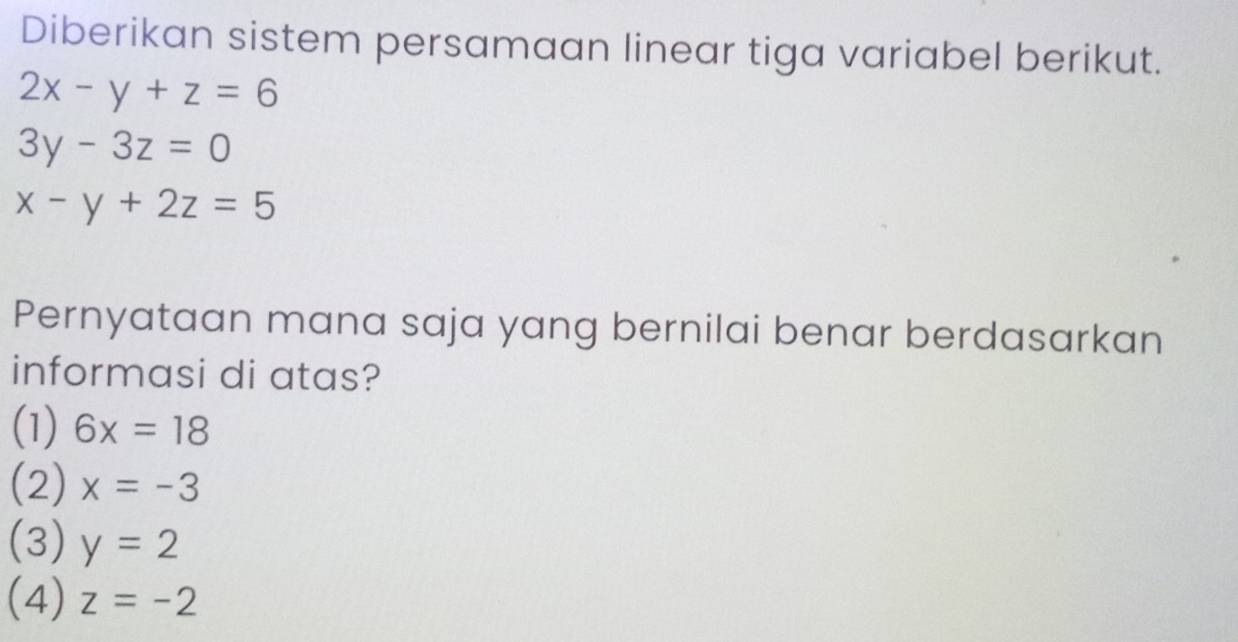 Diberikan sistem persamaan linear tiga variabel berikut.
2x-y+z=6
3y-3z=0
x-y+2z=5
Pernyataan mana saja yang bernilai benar berdasarkan
informasi di atas?
(1) 6x=18
(2) x=-3
(3) y=2
(4) z=-2