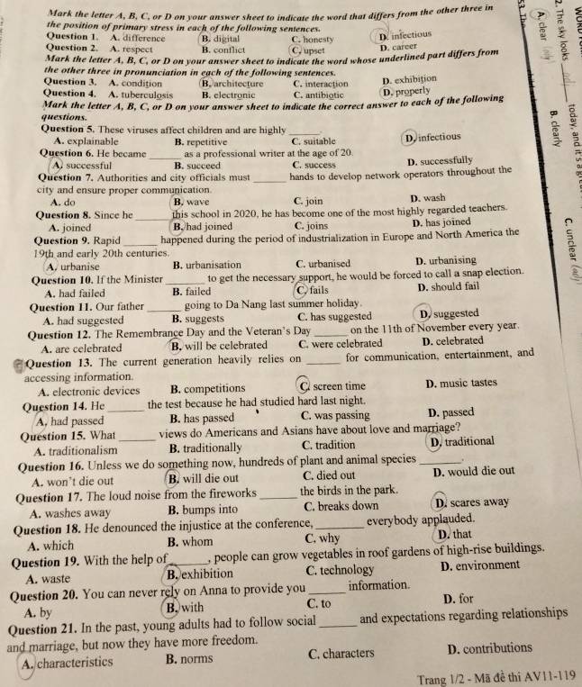 Mark the letter A, B, C, or D on your answer sheet to indicate the word that differs from the other three in   
the position of primary stress in each of the following sentences.
Question 1. A. difference B. digital C. honesty
D infectious
Question 2. A. respect B. conflict C. upset
D. career
Mark the letter A, B, C, or D on your answer sheet to indicate the word whose underlined part differs from
the other three in pronunciation in each of the following sentences.
Question 3. A. condition B. architecture C. interaction
D. exhibition
Question 4. A. tuberculosis B. electronic C. antibiotic D. properly
Mark the letter A, B, C, or D on your answer sheet to indicate the correct answer to each of the following
questions.
Question 5. These viruses affect children and are highly .
A. explainable B. repetitive C. suitable
Question 6. He became _as a professional writer at the age of 20 Dy infectious
A successful B. succeed C. success D. successfully
Question 7. Authorities and city officials must
city and ensure proper communication _hands to develop network operators throughout the
A. do B. wave C. join D. wash
Question 8. Since he _this school in 2020, he has become one of the most highly regarded teachers.
A. joined B. had joined C. joins D. has joined
Question 9. Rapid happened during the period of industrialization in Europe and North America the
19th and early 20th centuries. 5
A. urbanise B. urbanisation C. urbanised D. urbanising
Question 10. If the Minister _to get the necessary support, he would be forced to call a snap election.
A. had failed B. failed C. fails D. should fail
Question 11. Our father_ going to Da Nang last summer holiday.
A. had suggested B. suggests C. has suggested D.suggested
Question 12. The Remembrance Day and the Veteran's Day _on the 11th of November every year.
A. are celebrated B. will be celebrated C. were celebrated D. celebrated
Question 13. The current generation heavily relies on _for communication, entertainment, and
accessing information.
A. electronic devices B. competitions C screen time D. music tastes
Question 14. He_ the test because he had studied hard last night.
A, had passed B. has passed C. was passing D. passed
Question 15. What_ views do Americans and Asians have about love and marriage?
A. traditionalism B. traditionally C. tradition D. traditional
Question 16. Unless we do something now, hundreds of plant and animal species _.
A. won’t die out B. will die out C. died out D. would die out
Question 17. The loud noise from the fireworks _the birds in the park.
A. washes away B. bumps into C. breaks down D. scares away
Question 18. He denounced the injustice at the conference,_ everybody applauded. D. that
A. which B. whom C. why
Question 19. With the help of_ , people can grow vegetables in roof gardens of high-rise buildings.
A. waste B. exhibition C. technology D. environment
Question 20. You can never rely on Anna to provide you_ information.
A. by B. with C. to D. for
Question 21. In the past, young adults had to follow social_ and expectations regarding relationships
and marriage, but now they have more freedom.
A. characteristics B. norms C. characters D. contributions
Trang 1/2 - Mã đề thi AV11-119