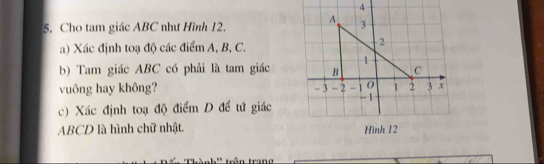 Cho tam giác ABC như Hình 12. 
a) Xác định toạ độ các điểm A, B, C. 
b) Tam giác ABC có phải là tam giác 
vuông hay không? 
c) Xác định toạ độ điểm D để tứ giác
ABCD là hình chữ nhật.