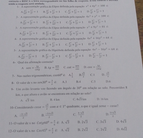 correcta e RISCA a letra correspondente na tua folha de resposta. Evila rasuras  e  u
senão a resposta será anulada.
1= A representação gráfica da Elipse definida pela equação x^2+4y^2=100 é:
A.  X^2/10^2 + Y^2/5^2 =1 B.  x^2/9^2 + y^2/6^2 =1 C.  x^2/6^2 + y^2/7^2 =1 D.  x^2/8^2 + y^2/7^2 =1
2- A representação gráfica da Elipse definida pela equação 4x^2+y^2=100 é:
A  x^2/10^2 + y^2/5^2 =1 B.  x^2/5^2 + y^2/10^2 =1 C.  x^2/6^2 + y^2/7^2 =1 D.  x^2/8^2 + y^2/7^2 =1
3 A representação gráfica da Elipse definida pela equação x^2+9y^2=81 é:
A  x^2/10^2 + y^2/5^2 =1 B.  X^2/5^2 + Y^2/10^2 =1 C.  x^2/9^2 + y^2/3^2 =1 D.  x^2/8^2 + y^2/7^2 =1
4- A representação gráfica da Elipse definida pela equação 4x^2+16y^2=64 é:
A  x^2/10^2 + y^2/5^2 =1 B.  x^2/5^2 + Y^2/6^2 =1 C.  x^2/4^2 + y^2/3^2 =1 D.  x^2/4^2 + y^2/2^2 =1
5- A representação gráfica da Hipérbole definida pela equação 4x^2-16y^2=64 é:
A.  x^2/10^2 - Y^2/5^2 =1 B.  x^2/5^2 - Y^2/6^2 =1 C.  x^2/4^2 - y^2/3^2 =1 D  x^2/4^2 - y^2/2^2 =1
6- Qual é a afirmação correcta?
A sen = tg/cot g  B. tg= sen/cos   C. cot = sen/cos   D. cos = tg/cot g 
7- Nas razões trigonométricas, cos 60° é: A.  1/2  B  sqrt(2)/2  C.1 D.  sqrt(3)/3 
8- O valor de x no sen 30°= 3/x  é: A.3 B.4 C.5 D.6
9- Um avião levanta voo fazendo um ângulo de 30° em relação ao solo. Percorridos 8
km, a que altura o avião se encontrara em relação ao solo?
A. sqrt(3)km B. 4 km C. 4sqrt(3)km D. 16 km
10- Considerando cos alpha = sqrt(3)/2  com alpha ∈ 1° quadrante, a que é igual senα - cosα?
A.  (-1-sqrt(3))/2  B.  (-1+sqrt(3))/2  C.  (1-sqrt(3))/2  D.  (1+sqrt(3))/2 
1 1- O valor de x no Cotg60°= x/6  é: A. sqrt(3) B. 2sqrt(3) C. 3sqrt(3) D. 4sqrt(3)
12- O valor de x no Cos45°= x/2  é: A. sqrt(2) B. 2sqrt(2) C. 3sqrt(2) D. 4sqrt(2)