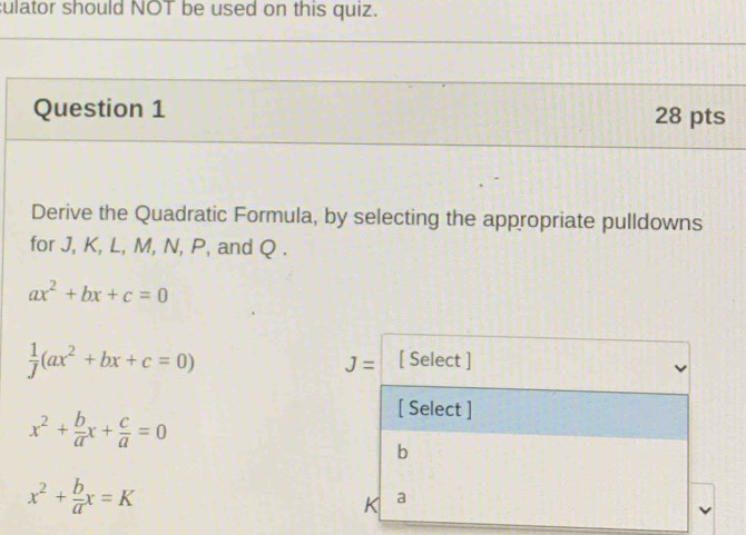 culator should NOT be used on this quiz. 
Question 1 28 pts 
Derive the Quadratic Formula, by selecting the appropriate pulldowns 
for J, K, L, M, N, P, and Q.
ax^2+bx+c=0
 1/J (ax^2+bx+c=0)
J= [ Select ]
x^2+ b/a x+ c/a =0
[ Select ]
b
x^2+ b/a x=K
K a