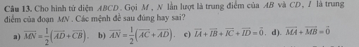 Cho hình tứ diện ABCD. Gọi M , N lần lượt là trung điểm của AB và CD, / là trung
điểm của đoạn MN. Các mệnh đề sau đúng hay sai?
a) vector MN= 1/2 (vector AD+vector CB) b) overline AN= 1/2 (overline AC+overline AD) c) vector IA+vector IB+vector IC+vector ID=vector 0. d). vector MA+vector MB=vector 0