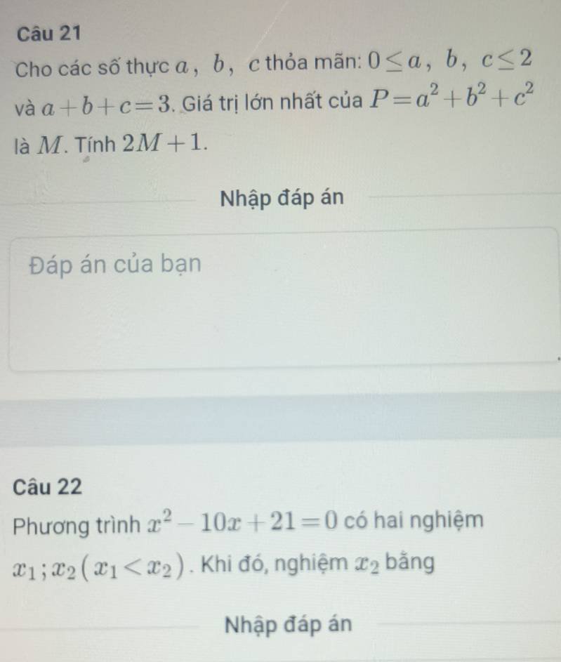 Cho các số thực a , b , c thỏa mãn: 0≤ a, b, c≤ 2
và a+b+c=3. Giá trị lớn nhất của P=a^2+b^2+c^2
là M. Tính 2M+1. 
Nhập đáp án 
Đáp án của bạn 
Câu 22 
Phương trình x^2-10x+21=0 có hai nghiệm
x_1;x_2(x_1 . Khi đó, nghiệm x_2 bǎng 
Nhập đáp án