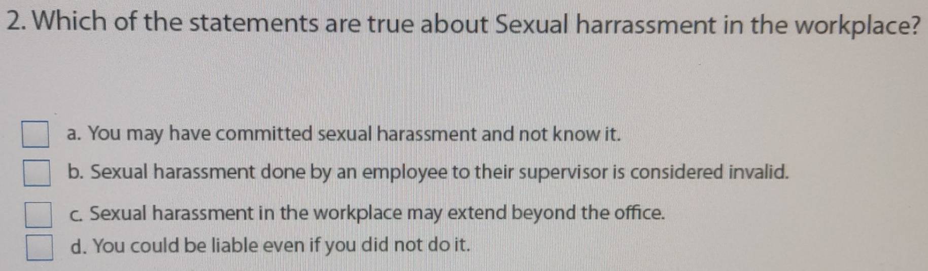 Which of the statements are true about Sexual harrassment in the workplace?
a. You may have committed sexual harassment and not know it.
b. Sexual harassment done by an employee to their supervisor is considered invalid.
c. Sexual harassment in the workplace may extend beyond the office.
d. You could be liable even if you did not do it.