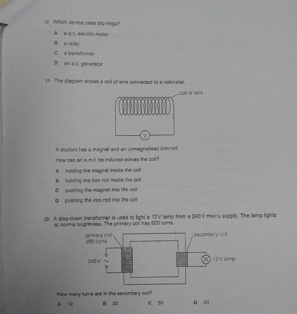 Which device uses slip rings?
A a d.c. electric motor
B a relay
C a transformer
D an a.c. generator
19 The diagram shows a coil of wire connected to a voltmeter.
A student has a magnet and an unmagnetised iron rod.
How can an e.m.f. be induced across the coil?
A holding the magnet inside the coil
B holding the iron rod inside the coil
C pushing the magnet into the coil
D pushing the iron rod into the coil
20 A step-down transformer is used to light a 12V lamp from a 240V mains supply. The lamp lights
at normal brightness. The primary coil has 600 turns.
How many turns are in the secondary coil?
A 12 B 20 C 30 D 50