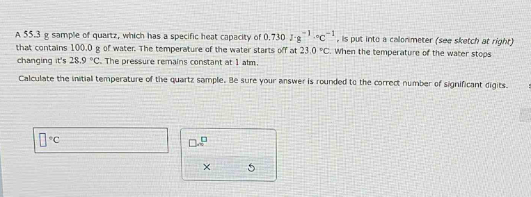 A 55.3 g sample of quartz, which has a specific heat capacity of 0.730J· g^(-1)·°C^(-1) , is put into a calorimeter (see sketch at right) 
that contains 100.0 g of water. The temperature of the water starts off at 23.0°C. When the temperature of the water stops 
changing it's 28.9°C. The pressure remains constant at 1 atm. 
Calculate the initial temperature of the quartz sample. Be sure your answer is rounded to the correct number of significant digits.
□°C
□ * 10^(□)
×