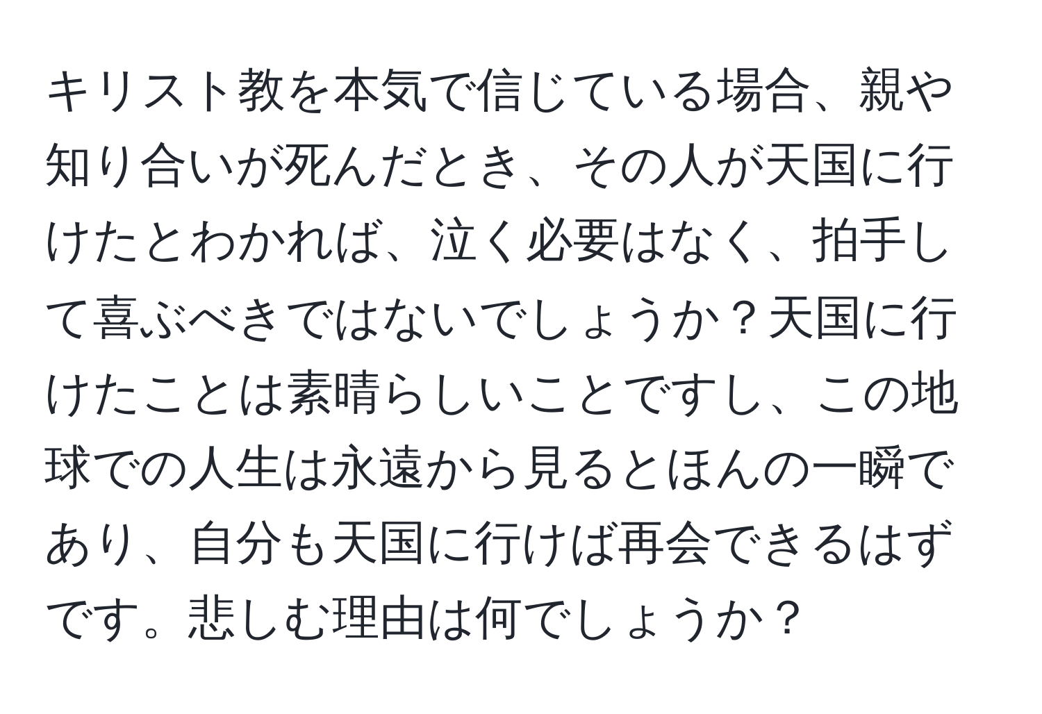 キリスト教を本気で信じている場合、親や知り合いが死んだとき、その人が天国に行けたとわかれば、泣く必要はなく、拍手して喜ぶべきではないでしょうか？天国に行けたことは素晴らしいことですし、この地球での人生は永遠から見るとほんの一瞬であり、自分も天国に行けば再会できるはずです。悲しむ理由は何でしょうか？