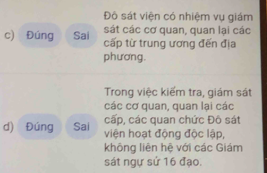 Đô sát viện có nhiệm vụ giám 
sát các cơ quan, quan lại các 
c) Đúng Sai cấp từ trung ương đến địa 
phương. 
Trong việc kiểm tra, giám sát 
các cơ quan, quan lại các 
cấp, các quan chức Đô sát 
d) Đúng Sai viện hoạt động độc lập, 
không liên hệ với các Giám 
sát ngự sử 16 đạo.