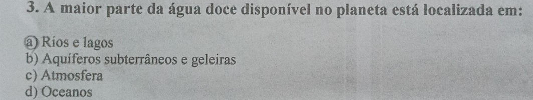 A maior parte da água doce disponível no planeta está localizada em:
a) Ríos e lagos
b) Aquíferos subterrâneos e geleiras
c) Atmosfera
d) Oceanos