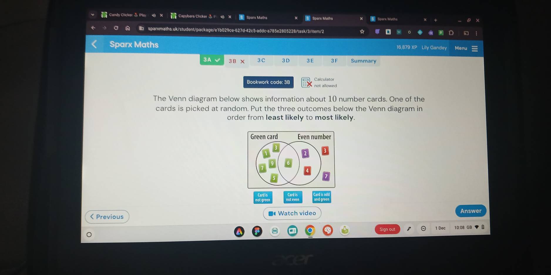 Candy Clicker 5 Play Capybara Clicker F 4 》 Sparx Maths × Sparx Maths Sparx Maths × + × 
sparxmaths.uk/student/package/e1b029ce-627d-42c5-addc-a785e2805228/task/3/item/2 ☆ 
Sparx Maths 16,879 XP Lily Gandey Menu 
3A √ 3 B × 3 C 3 D 3E 3 F Summary 
Bookwork code: 3B Calculator 
not allowed 
The Venn diagram below shows information about 10 number cards. One of the 
cards is picked at random. Put the three outcomes below the Venn diagram in 
order from least likely to most likely. 
Green card Even number 
Card is Card is 
not green d greer 
Watch video