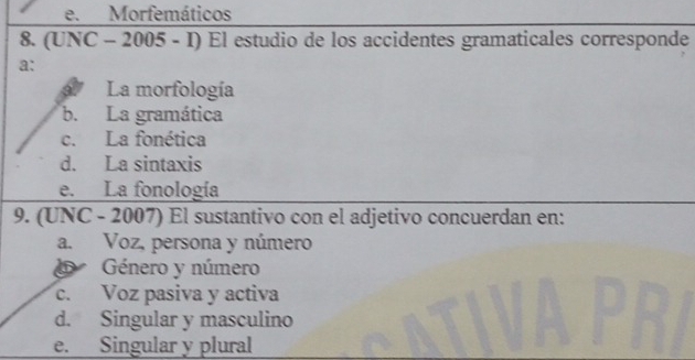 e. Morfemáticos
8. (UNC - 2005 - I) El estudio de los accidentes gramaticales corresponde
a:
La morfología
b. La gramática
c. La fonética
d. La sintaxis
e. La fonología
9. (UNC - 2007) El sustantivo con el adjetivo concuerdan en:
a. Voz, persona y número
Género y número
c. Voz pasiva y activa
d. Singular y masculino
e. Singular y plural