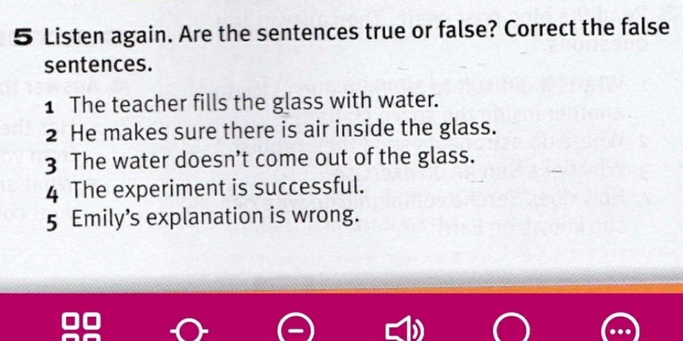 Listen again. Are the sentences true or false? Correct the false 
sentences. 
1 The teacher fills the glass with water. 
2 He makes sure there is air inside the glass. 
3 The water doesn’t come out of the glass. 
4 The experiment is successful. 
5 Emily’s explanation is wrong.