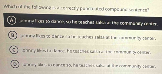 Which of the following is a correctly punctuated compound sentence?
Johnny likes to dance, so he teaches salsa at the community center.
B  Johnny likes to dance so he teaches salsa at the community center.
C ) Johnny likes to dance, he teaches salsa at the community center.
D) Johnny likes to dance so, he teaches salsa at the community center.