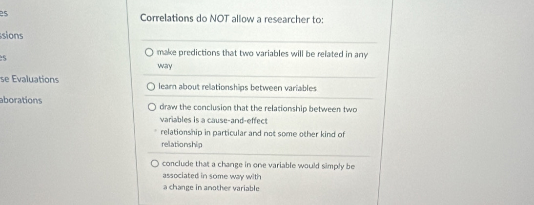 es
Correlations do NOT allow a researcher to:
ssions
make predictions that two variables will be related in any
es
way
se Evaluations
learn about relationships between variables
aborations draw the conclusion that the relationship between two
variables is a cause-and-effect
relationship in particular and not some other kind of
relationship
conclude that a change in one variable would simply be
associated in some way with
a change in another variable